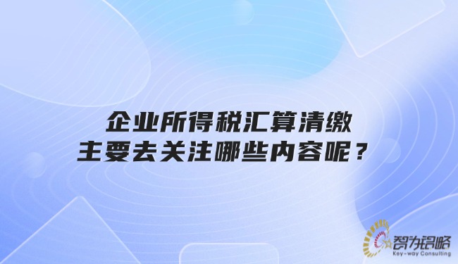 企業(yè)所得稅匯算清繳主要去關(guān)注哪些內(nèi)容呢？